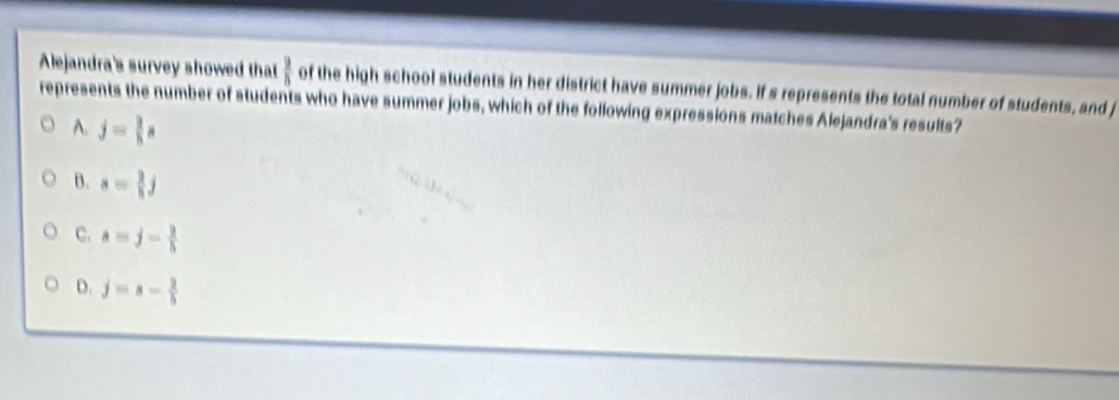 Alejandra's survey showed that  9/8  of the high school students in her district have summer jobs. If s represents the total number of students, and j
represents the number of students who have summer jobs, which of the following expressions matches Alejandra's results?
A. j= 3/5 s
B. s= 2/5 j
C. s=j- 2/h 
D. j=s- 2/5 