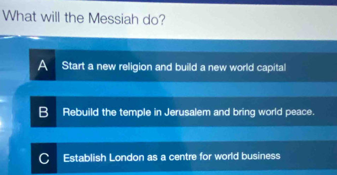 What will the Messiah do?
A Start a new religion and build a new world capital
B Rebuild the temple in Jerusalem and bring world peace.
C I Establish London as a centre for world business