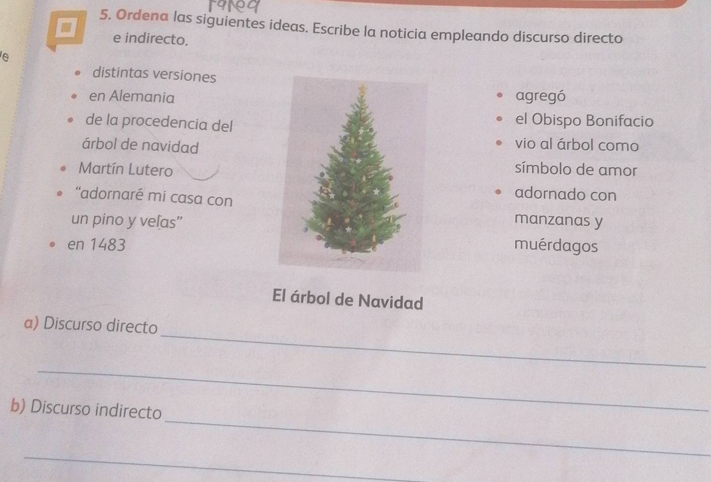 Ordena las siguientes ideas. Escribe la noticia empleando discurso directo 
e indirecto. 
e 
distintas versiones 
en Alemaniaagregó 
de la procedencia del 
el Obispo Bonifacio 
árbol de navidad 
vio al árbol como 
Martín Luterosímbolo de amor 
“adornaré mí casa con 
adornado con 
un pino y veľas”manzanas y 
en 1483muérdagos
El árbol de Navidad 
_ 
a) Discurso directo 
_ 
_ 
b) Discurso indirecto 
_