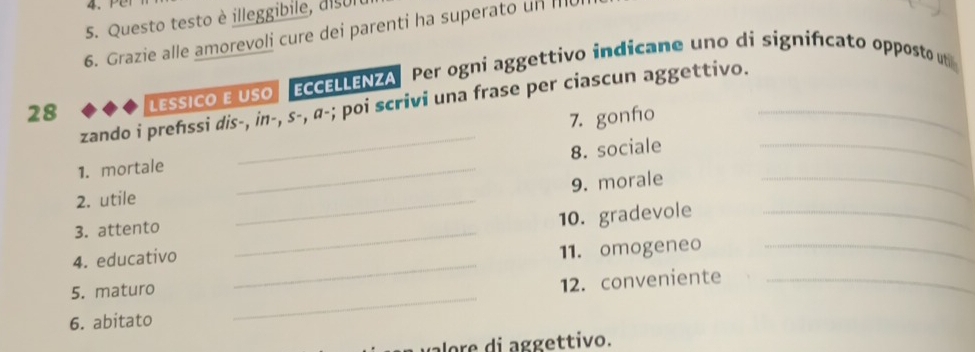 Questo testo è illeggibile, disui 
6. Grazie alle amorevoli cure dei parenti ha superato un I 
28 LESSICO E USO EcELLENZA Per ogni aggettivo indicane uno di significato opposto ut 
zando i prefıssi dis-, in-, s-, α-; poi scrivi una frase per ciascun aggettivo. 
_ 
1. mortale _7. gonfo_ 
8. sociale 
9. morale 
2. utile 
_ 
3. attento 
_ 
_ 
4. educativo _10. gradevole__ 
11. omogeneo 
5. maturo 
12. conveniente_ 
6. abitato 
_ 
o i ggettivo.