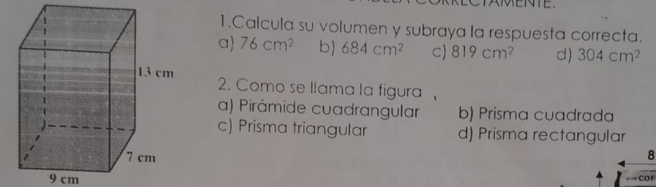 AMENTE.
1.Calcula su volumen y subraya la respuesta correcta.
a 76cm^2 b) 684cm^2 C) 819cm^2 d) 304cm^2
2. Como se llama la figura
a) Pirámide cuadrangular b) Prisma cuadrada
c) Prisma triangular d) Prisma rectangular
8
9 cm === COF