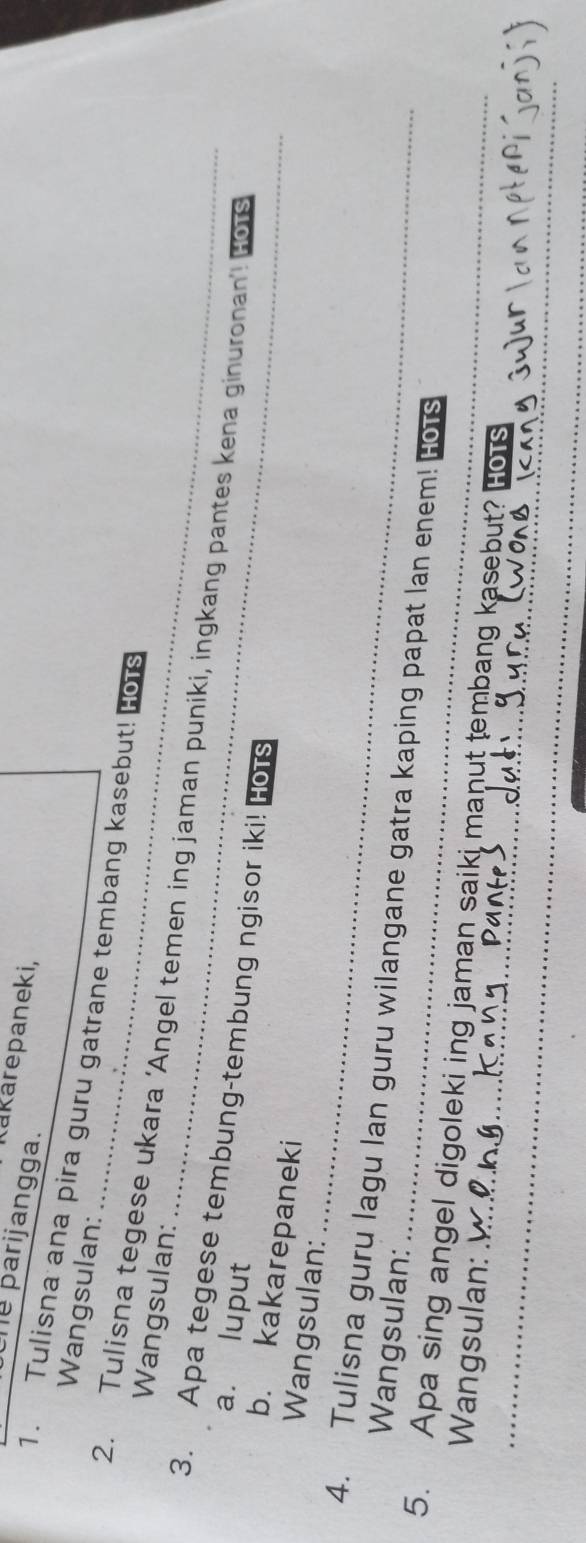 Kakarepaneki, 
he parijangga. 
Wangsulan: 
1. Tulisna ana pira guru gatrane tembang kasebut! Hors 
Wangsulan: 
2. Tulisna tegese ukara ‘Angel temen ing jaman puniki, ingkang pantes kena ginuronan’ HOTS 
3. Apa tegese tembung-tembung ngisor iki! Hors 
a. luput 
b. kakarepaneki 
_ 
Wangsulan: 
4. Tulisna guru lagu lan guru wilangane gatra kaping papat lan enem! HOTS 
Wangsulan: 
_ 
_ 
5. Apa sing angel digoleki ing jaman saiki manut tembang kasebut? HOTS 
Wangsulan: 
jyur 
_ 
_ 
_