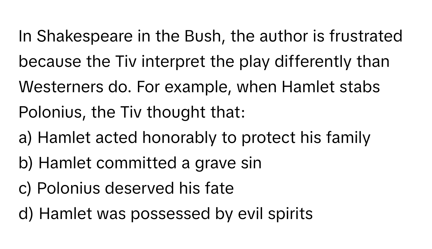 In Shakespeare in the Bush, the author is frustrated because the Tiv interpret the play differently than Westerners do. For example, when Hamlet stabs Polonius, the Tiv thought that:

a) Hamlet acted honorably to protect his family 
b) Hamlet committed a grave sin
c) Polonius deserved his fate
d) Hamlet was possessed by evil spirits