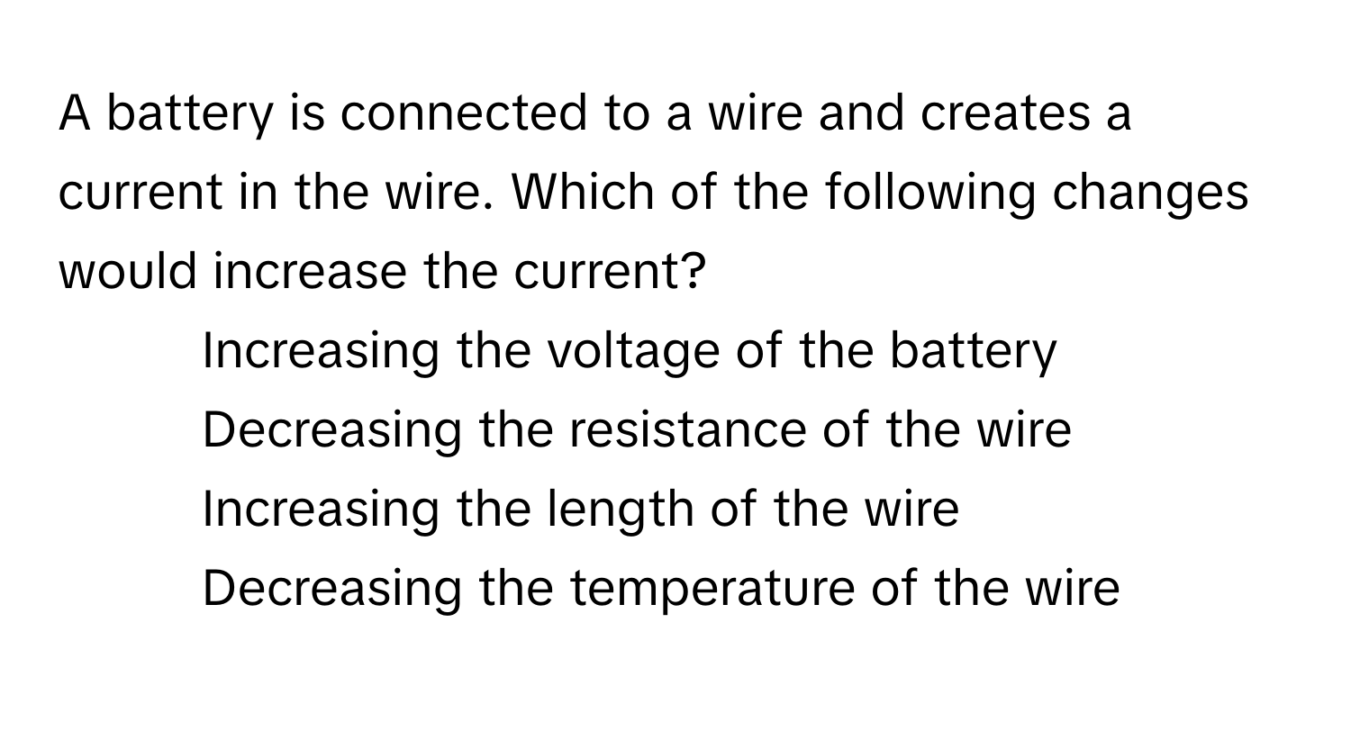 A battery is connected to a wire and creates a current in the wire. Which of the following changes would increase the current?

1) Increasing the voltage of the battery 
2) Decreasing the resistance of the wire 
3) Increasing the length of the wire 
4) Decreasing the temperature of the wire