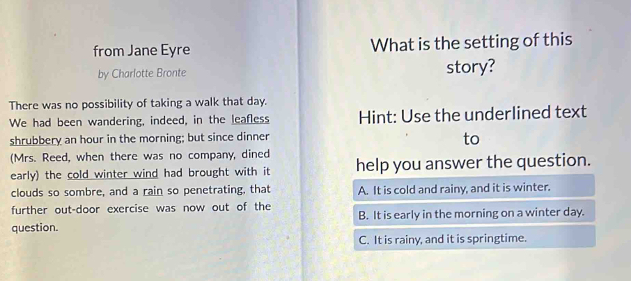 from Jane Eyre What is the setting of this
by Charlotte Bronte story?
There was no possibility of taking a walk that day.
We had been wandering, indeed, in the leafless Hint: Use the underlined text
shrubbery an hour in the morning; but since dinner
to
(Mrs. Reed, when there was no company, dined
early) the cold winter wind had brought with it help you answer the question.
clouds so sombre, and a rain so penetrating, that A. It is cold and rainy, and it is winter.
further out-door exercise was now out of the
B. It is early in the morning on a winter day.
question.
C. It is rainy, and it is springtime.