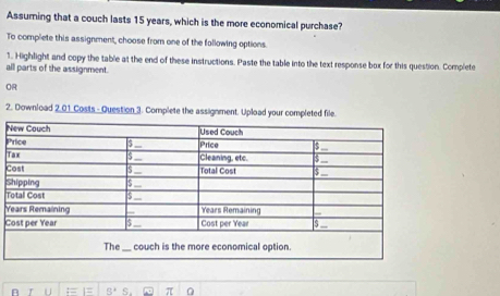 Assuming that a couch lasts 15 years, which is the more economical purchase? 
To complete this assignment, choose from one of the following options. 
1. Highlight and copy the table at the end of these instructions. Paste the table into the text response box for this question. Complete 
all parts of the assignment. 
OR 
2. Download 2.01 Costs - Question 3. Complete the assignment. Upload your completed file. 
P 
T 
C 
S 
T 
Y 
C 
π