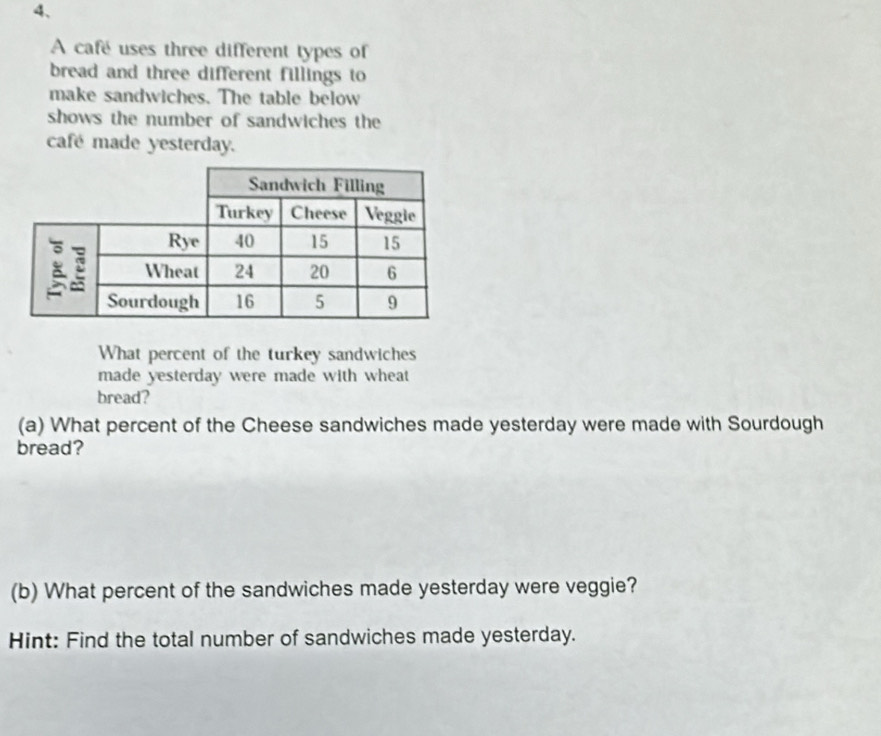 A cafe uses three different types of 
bread and three different fillings to 
make sandwiches. The table below 
shows the number of sandwiches the 
café made yesterday. 
What percent of the turkey sandwiches 
made yesterday were made with wheat 
bread? 
(a) What percent of the Cheese sandwiches made yesterday were made with Sourdough 
bread? 
(b) What percent of the sandwiches made yesterday were veggie? 
Hint: Find the total number of sandwiches made yesterday.