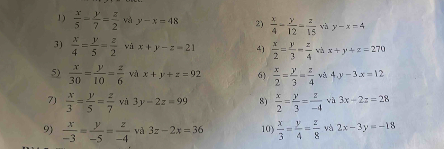  x/5 = y/7 = z/2  và y-x=48 2)  x/4 = y/12 = z/15  và y-x=4
3)  x/4 = y/5 = z/2  và x+y-z=21 4)  x/2 = y/3 = z/4  và x+y+z=270
5)  x/30 = y/10 = z/6  và x+y+z=92 6)  x/2 = y/3 = z/4  và 4.y-3.x=12
7)  x/3 = y/5 = z/7  và 3y-2z=99 8)  x/2 = y/3 = z/-4  và 3x-2z=28
9)  x/-3 = y/-5 = z/-4  và 3z-2x=36 10)  x/3 = y/4 = z/8  và 2x-3y=-18