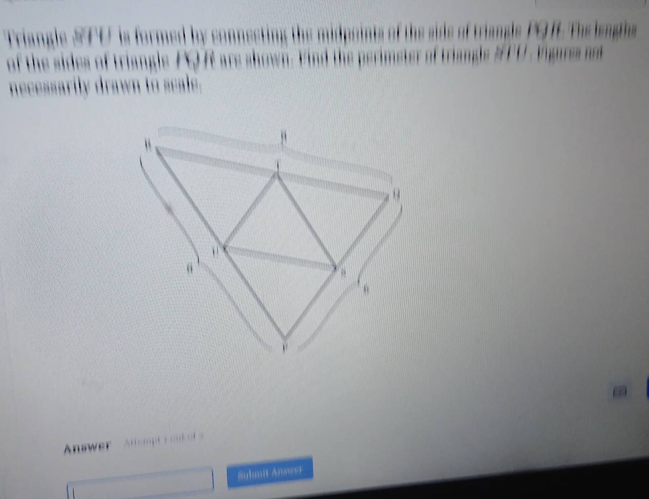 Friangle #F0 is formed by copnesting the midpoints of the sids of triangls PQ f The lenghs 
of the sides of triangle FQ f are shown. Hind the perimeter of triangs #T0 , rigaes o 
necessarily drawn to seale. 
Answer Altempt L ou 
Suhmit Answer