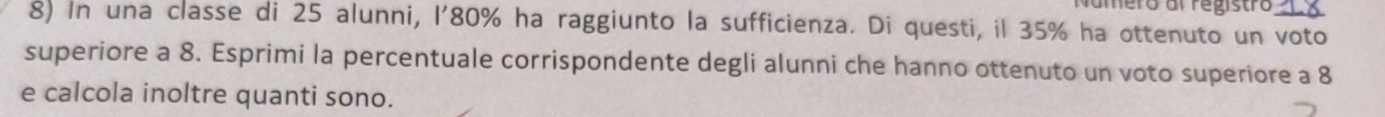 amero al registro 
8) In una classe di 25 alunni, l' 80% ha raggiunto la sufficienza. Di questi, il 35% ha ottenuto un voto 
superiore a 8. Esprimi la percentuale corrispondente degli alunni che hanno ottenuto un voto superiore a 8
e calcola inoltre quanti sono.