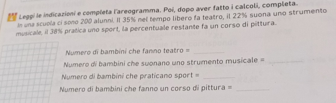 Leggi le indicazioni e completa l’areogramma. Poi, dopo aver fatto i calcoli, completa. 
In una scuola ci sono 200 alunni. Il 35% nel tempo libero fa teatro, il 22% suona uno strumento 
musicale, il 38% pratica uno sport, la percentuale restante fa un corso di pittura. 
Numero di bambini che fanno teatro =_ 
Numero di bambini che suonano uno strumento musicale =_ 
Numero di bambini che praticano sport =_ 
Numero di bambini che fanno un corso di pittura =_