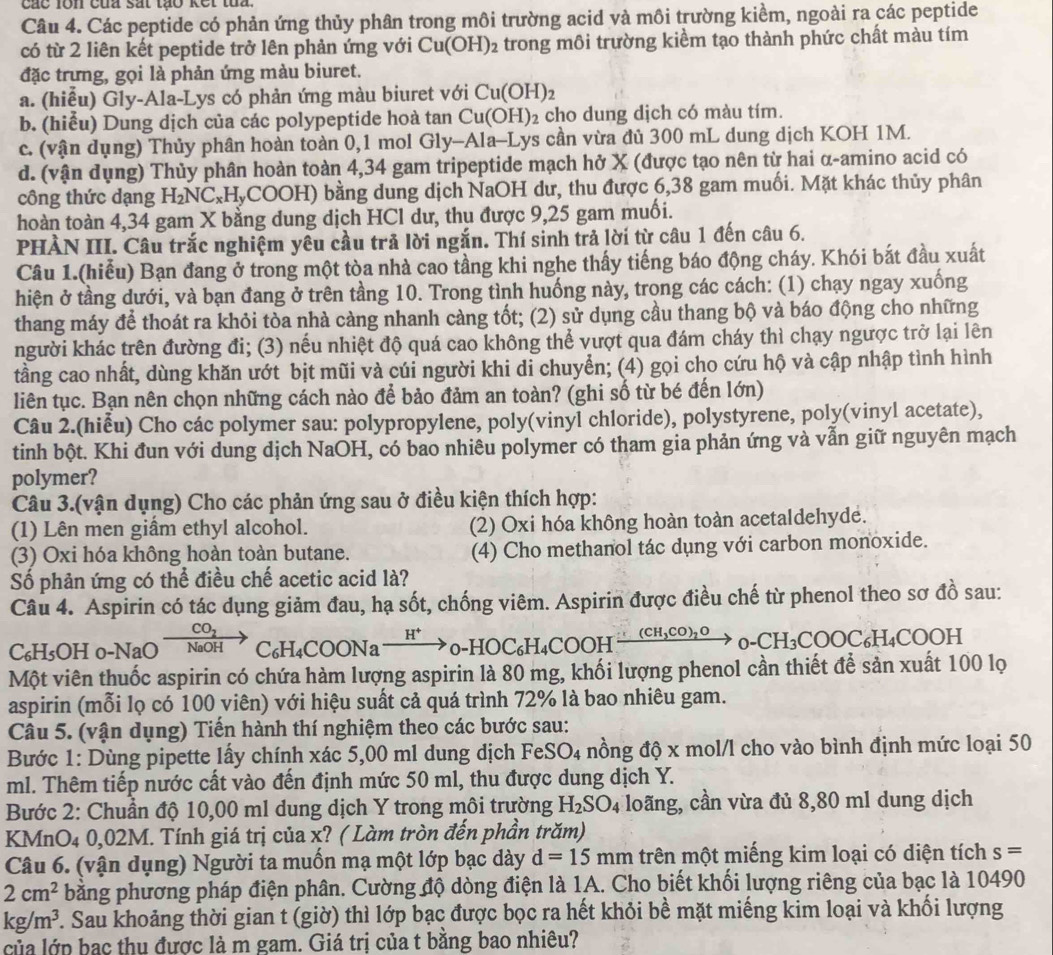 các lon của sắt tạo kết tua.
Câu 4. Các peptide có phản ứng thủy phân trong môi trường acid và môi trường kiểm, ngoài ra các peptide
có từ 2 liên kết peptide trở lên phản ứng với Cu(OH)_2 trong môi trường kiểm tạo thành phức chất màu tím
đặc trưng, gọi là phản ứng màu biuret.
a. (hiểu) Gly-Ala-Lys có phản ứng màu biuret với Cu(OH)_2
b. (hiểu) Dung dịch của các polypeptide hoà tan Cu(OH)_2 cho dung dịch có màu tím.
c. (vận dụng) Thủy phân hoàn toàn 0,1 mol Gly-Ala-Lys cần vừa đủ 300 mL dung dịch KOH 1M.
d. (vận dụng) Thủy phân hoàn toàn 4,34 gam tripeptide mạch hở X (được tạo nên từ hai α-amino acid có
công thức dạng H_2NC_xH_yCO OH) bằng dung dịch NaOH dư, thu được 6,38 gam muối. Mặt khác thủy phân
hoàn toàn 4,34 gam X bằng dung dịch HCl dư, thu được 9,25 gam muối.
PHÀN III. Câu trắc nghiệm yêu cầu trã lời ngắn. Thí sinh trả lời từ câu 1 đến câu 6.
Câu 1.(hiểu) Bạn đang ở trong một tòa nhà cao tầng khi nghe thấy tiếng báo động cháy. Khói bắt đầu xuất
hiện ở tầng dưới, và bạn đang ở trên tầng 10. Trong tình huống này, trong các cách: (1) chạy ngay xuống
thang máy để thoát ra khỏi tòa nhà càng nhanh càng tốt; (2) sử dụng cầu thang bộ và báo động cho những
người khác trên đường đi; (3) nếu nhiệt độ quá cao không thể vượt qua đám cháy thì chạy ngược trở lại lên
tầng cao nhất, dùng khăn ướt bịt mũi và cúi người khi di chuyển; (4) gọi cho cứu hộ và cập nhập tình hình
liên tục. Bạn nên chọn những cách nào để bảo đảm an toàn? (ghi số từ bé đến lớn)
Câu 2.(hiễu) Cho các polymer sau: polypropylene, poly(vinyl chloride), polystyrene, poly(vinyl acetate),
tinh bột. Khi đun với dung dịch NaOH, có bao nhiêu polymer có tham gia phản ứng và vẫn giữ nguyên mạch
polymer?
Câu 3.(vận dụng) Cho các phản ứng sau ở điều kiện thích hợp:
(1) Lên men giầm ethyl alcohol. (2) Oxi hóa không hoàn toàn acetaldehyde.
(3) Oxi hóa không hoàn toàn butane. (4) Cho methanol tác dụng với carbon monoxide.
Số phản ứng có thể điều chế acetic acid là?
Câu 4. Aspirin có tác dụng giảm đau, hạ sốt, chống viêm. Aspirin được điều chế từ phenol theo sơ đồ sau:
CO_2
C₆H₅OH 0-NaO NaOH C_6H_4COONato _0H^+_0-HOC_6H_4COOHxrightarrow (CH_3_O-CH_3COOC_6H_4COOH
Một viên thuốc aspirin có chứa hàm lượng aspirin là 80 mg, khối lượng phenol cần thiết để sản xuất 100 lọ
aspirin (mỗi lọ có 100 viên) với hiệu suất cả quá trình 72% là bao nhiêu gam.
Câu 5. (vận dụng) Tiến hành thí nghiệm theo các bước sau:
Bước 1: Dùng pipette lấy chính xác 5,00 ml dung dịch Fe SO_4 nồng độ x mol/l cho vào bình định mức loại 50
ml. Thêm tiếp nước cất vào đến định mức 50 ml, thu được dung dịch Y.
Bước 2: Chuẩn độ 10,00 ml dung dịch Y trong môi trường H_2SO_4 loãng, cần vừa đủ 8,80 ml dung dịch
KMnO4 0,02M. Tính giá trị của x? ( Làm tròn đến phần trăm)
Câu 6. (vận dụng) Người ta muốn mạ một lớp bạc dày d=15mm trên một miếng kim loại có diện tích s=
2cm^2 bằng phương pháp điện phân. Cường độ dòng điện là 1A. Cho biết khối lượng riêng của bạc là 10490
kg/m^3 F. Sau khoảng thời gian t (giờ) thì lớp bạc được bọc ra hết khỏi bề mặt miếng kim loại và khối lượng
của lớp bạc thu được là m gam. Giá trị của t bằng bao nhiêu?