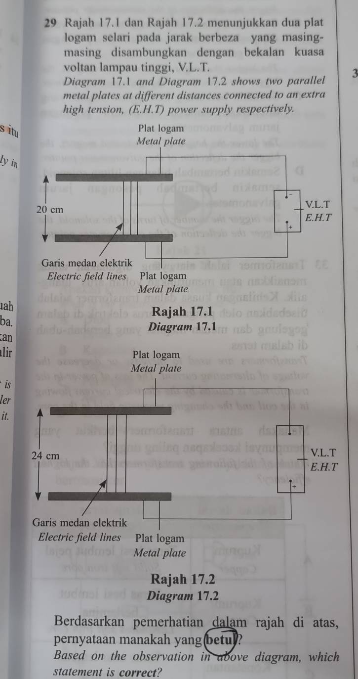 Rajah 17.1 dan Rajah 17.2 menunjukkan dua plat 
logam selari pada jarak berbeza yang masing- 
masing disambungkan dengan bekalan kuasa 
voltan lampau tinggi, V.L.T. 
Diagram 17.1 and Diagram 17.2 shows two parallel 3
metal plates at different distances connected to an extra 
high tension, (E. H.T) power supply respectively. 
s it 
ly i 
Electric field lines Plat logam 
Metal plate 
1ah 
Rajah 17.1 
ba. 
Diagram 17.1 
an 
alir 
is 
ler 
it. 
Electric field lines Plat logam 
Metal plate 
Rajah 17.2 
Diagram 17.2 
Berdasarkan pemerhatian dalam rajah di atas, 
pernyataan manakah yang(betu)? 
Based on the observation in above diagram, which 
statement is correct?