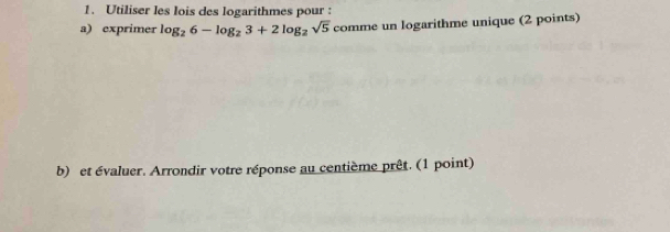 Utiliser les lois des logarithmes pour : 
a) exprimer log _26-log _23+2log _2sqrt(5) comme e un logarithme unique (2 points) 
b) et évaluer. Arrondir votre réponse au centième prêt. (1 point)