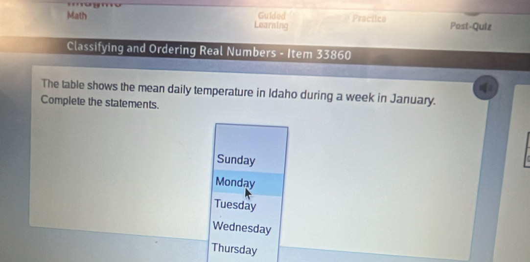 Guided Practica 
Math Learning Post-Quiz 
Classifying and Ordering Real Numbers - Item 33860
The table shows the mean daily temperature in Idaho during a week in January. 
Complete the statements. 
Sunday 
Monday 
Tuesday 
Wednesday 
Thursday