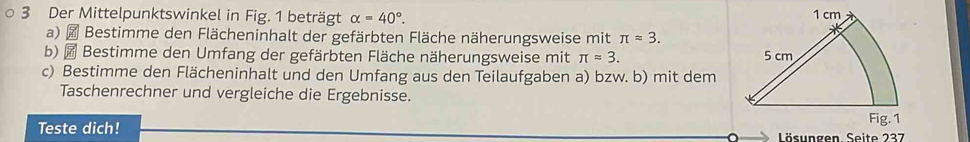 Der Mittelpunktswinkel in Fig. 1 beträgt alpha =40°. 
a) # Bestimme den Flächeninhalt der gefärbten Fläche näherungsweise mit π approx 3. 
b) ₹ Bestimme den Umfang der gefärbten Fläche näherungsweise mit π approx 3. 
c) Bestimme den Flächeninhalt und den Umfang aus den Teilaufgaben a) bzw. b) mit dem 
Taschenrechner und vergleiche die Ergebnisse. 
Teste dich!