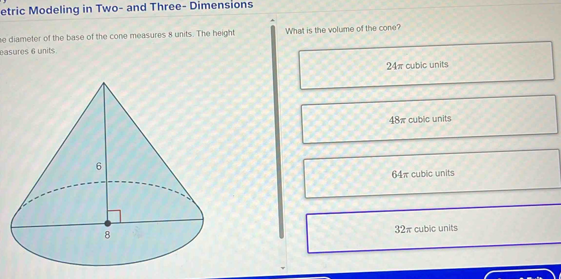 etric Modeling in Two- and Three- Dimensions
he diameter of the base of the cone measures 8 units. The height What is the volume of the cone?
easures 6 units.
24π cubic units
48π cubic units
64π cubic units
32π cubic units