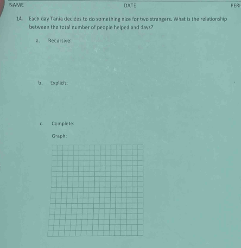 NAME DATE PERI 
14. Each day Tania decides to do something nice for two strangers. What is the relationship 
between the total number of people helped and days? 
a. Recursive: 
b、 Explicit: 
c. Complete: 
Graph: