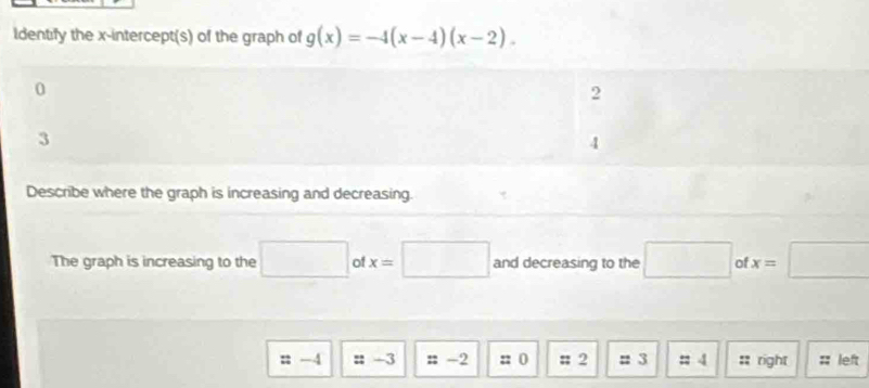 ldentify the x-intercept(s) of the graph of g(x)=-4(x-4)(x-2). 
Describe where the graph is increasing and decreasing. 
The graph is increasing to the □ of x=□ and decreasing to the □ of x=□
n -4 = -3 # -2 :: 0 # 2 = 3 = 4 :: right :; left