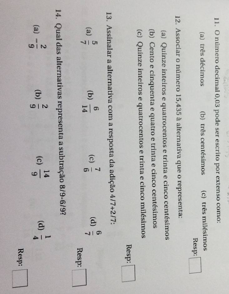 número decimal 0,03 pode ser escrito por extenso como:
(a) três décimos (b) três centésimos (c) três milésimos
Resp:
12. Associar o número 15,435 à alternativa que o representa:
(a) Quinze inteiros e quatrocentos e trinta e cinco centésimos
(b) Cento e cinquenta e quatro e trinta e cinco centésimos
(c) Quinze inteiros e quatrocentos e trinta e cinco milésimos
Resp: □  
13. Assinalar a alternativa com a resposta da adição 4/7+2/7 -
(a)  5/7  (b)  6/14  (c)  7/6  (d)  6/7 
Resp:
14. Qual das alternativas representa a subtração 8/9 -6/9?
(a) - 2/9  (b)  2/9   14/9   1/4 
(c) (d)
Resp: □