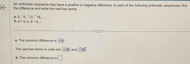 An arithmetic sequence may have a positive or negative difference. In each of the following arithmetic sequences, find 
the difference and write the next two terms. 
a. 0, ¯6, ¯12,¯18, ... 
b. p+q, p, p- q, ... 
a. The common difference is - 6. 
The next two terms in order are - 24 and -30. 
b. The common difference is □ .