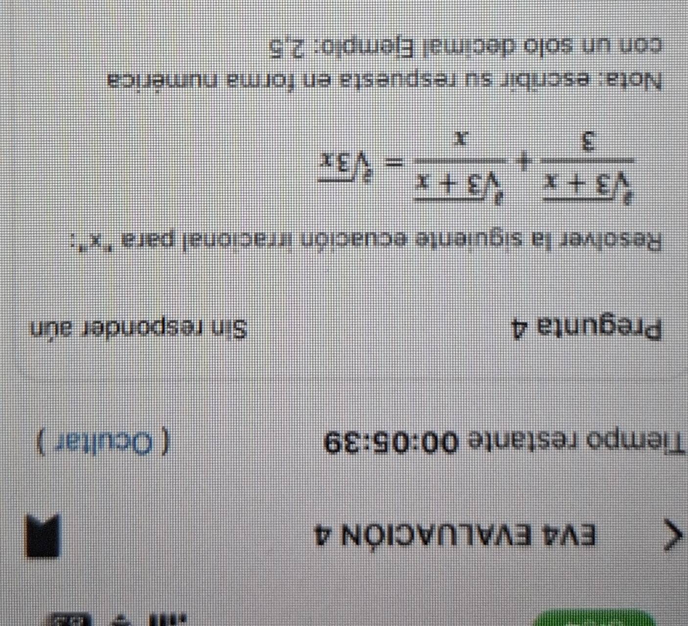 EV4 EVALUACIÓN 4 
Tiempo restante 00:05:39 ( Ocultar ) 
Pregunta 4 Sin responder aún 
Resolver la siguiente ecuación irracional para ' x ':
 (sqrt[3](3+x))/3 + (sqrt[3](3+x))/x =sqrt[3](3x)
Nota: escribir su respuesta en forma numérica 
con un solo decimal Ejemplo: 2,5