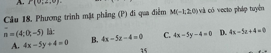 P(0;2,0). 
Câu 18. Phương trình mặt phẳng (P) đi qua điểm M(-1;2;0) và có vecto pháp tuyển
n=(4;0;-5) là: D. 4x-5z+4=0
A. 4x-5y+4=0 B. 4x-5z-4=0 C. 4x-5y-4=0
35