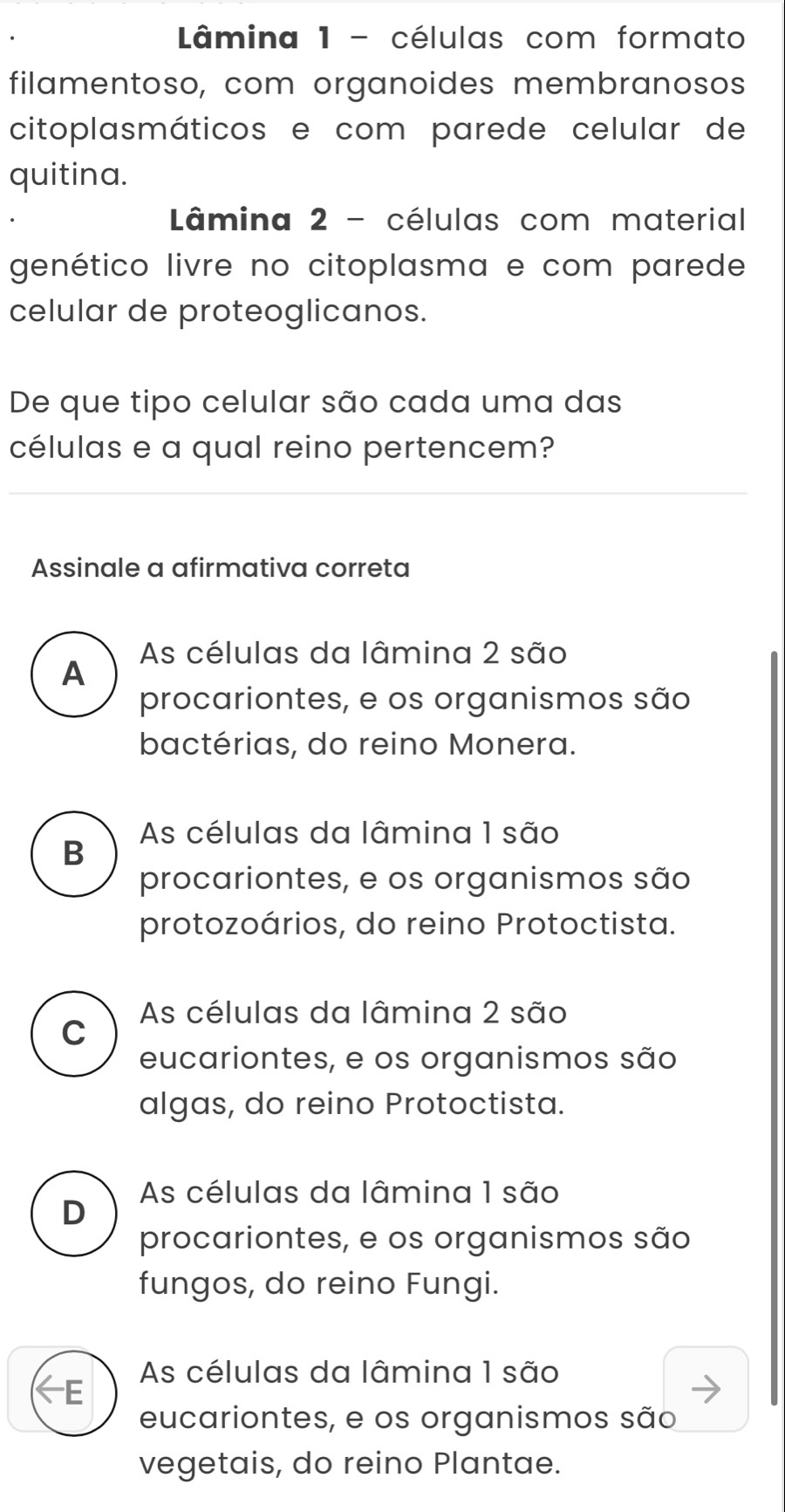 Lâmina 1 - células com formato
filamentoso, com organoides membranosos
citoplasmáticos e com parede celular de
quitina.
Lâmina 2 - células com material
genético livre no citoplasma e com parede
celular de proteoglicanos.
De que tipo celular são cada uma das
células e a qual reino pertencem?
Assinale a afirmativa correta
As células da lâmina 2 são
A
procariontes, e os organismos são
bactérias, do reino Monera.
As células da lâmina 1 são
B
procariontes, e os organismos são
protozoários, do reino Protoctista.
C As células da lâmina 2 são
eucariontes, e os organismos são
algas, do reino Protoctista.
As células da lâmina 1 são
D
procariontes, e os organismos são
fungos, do reino Fungi.
As células da lâmina 1 são
E
eucariontes, e os organismos são
vegetais, do reino Plantae.