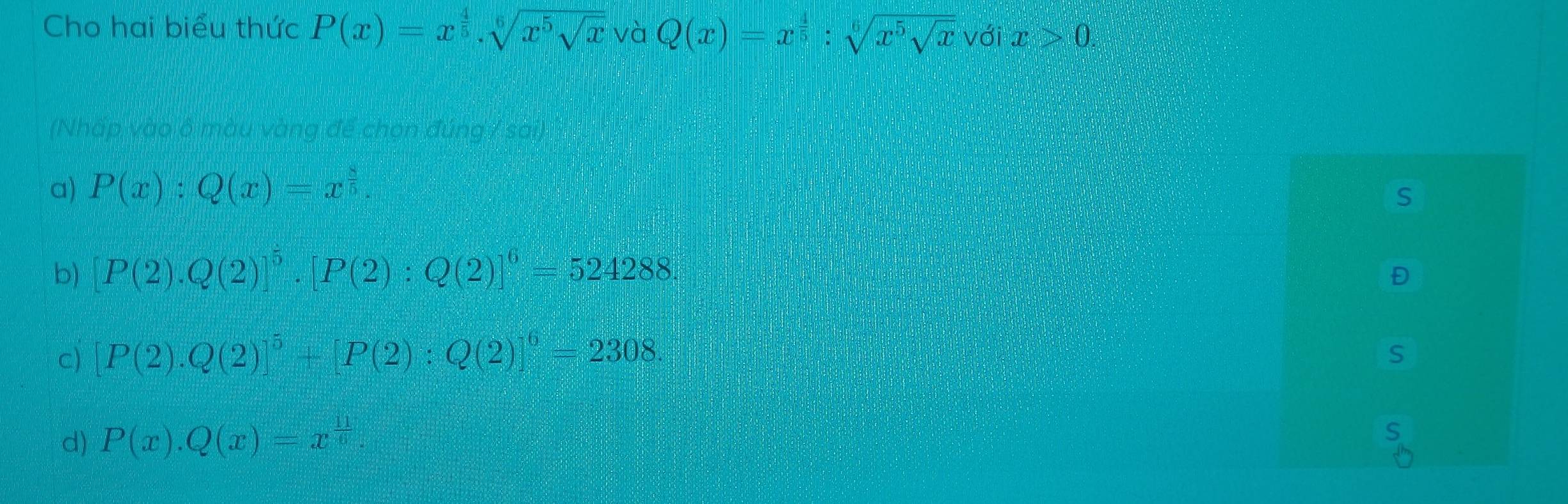 Cho hai biểu thức P(x)=x^(frac 4)5, sqrt[6](x^5sqrt x) và Q(x)=x^(frac 4)5:sqrt[6](x^5sqrt x) với x>0. 

(Nhấp vào ô màu vàng để chọn đúng / sai)
a) P(x):Q(x)=x^(frac 8)5. 
S
b) [P(2).Q(2)]^5. [P(2):Q(2)]^6=524288. 
Đ
c) [P(2).Q(2)]^5+[P(2):Q(2)]^6=2308. 
S
d) P(x).Q(x)=x^(frac 11)6. 
S