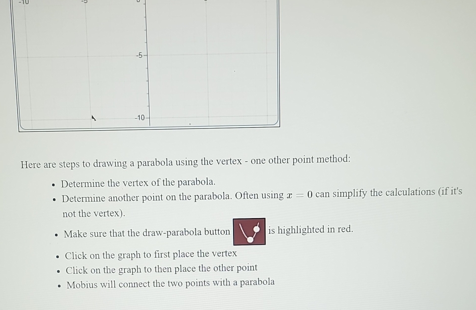 Here are steps to drawing a parabola using the vertex - one other point method: 
Determine the vertex of the parabola. 
Determine another point on the parabola. Often using x=0 can simplify the calculations (if it's 
not the vertex). 
Make sure that the draw-parabola button is highlighted in red. 
Click on the graph to first place the vertex 
Click on the graph to then place the other point 
Mobius will connect the two points with a parabola