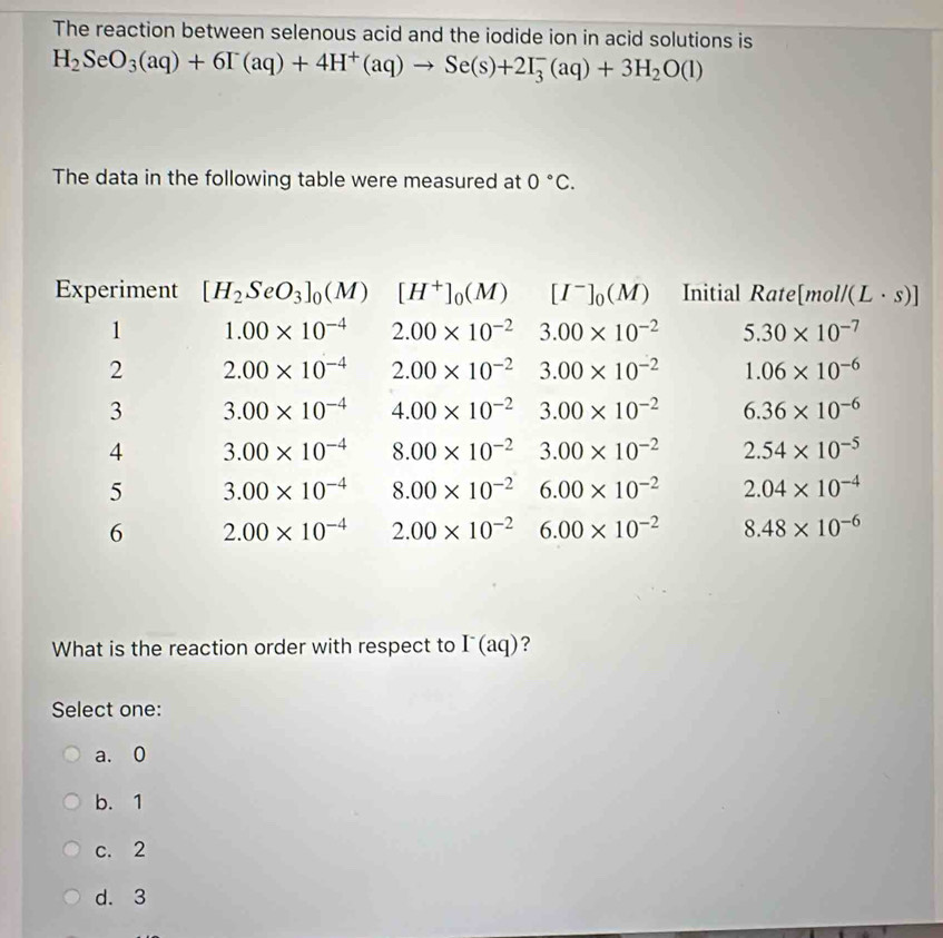 The reaction between selenous acid and the iodide ion in acid solutions is
H_2SeO_3(aq)+6I^-(aq)+4H^+(aq)to Se(s)+2I_3^(-(aq)+3H_2)O(l)
The data in the following table were measured at 0°C. 
Experiment [H_2SeO_3]_0(M) [H^+]_0(M) [I^-]_0(M) Initial Rate [mol (L· s)]
1 1.00* 10^(-4) 2.00* 10^(-2) 3.00* 10^(-2) 5.30* 10^(-7)
2 2.00* 10^(-4) 2.00* 10^(-2) 3.00* 10^(-2) 1.06* 10^(-6)
3 3.00* 10^(-4) 4.00* 10^(-2) 3.00* 10^(-2) 6.36* 10^(-6)
4 3.00* 10^(-4) 8.00* 10^(-2) 3.00* 10^(-2) 2.54* 10^(-5)
5 3.00* 10^(-4) 8.00* 10^(-2) 6.00* 10^(-2) 2.04* 10^(-4)
6 2.00* 10^(-4) 2.00* 10^(-2) 6.00* 10^(-2) 8.48* 10^(-6)
What is the reaction order with respect to I^-(aq) ?
Select one:
a. 0
b. 1
c. 2
d. 3