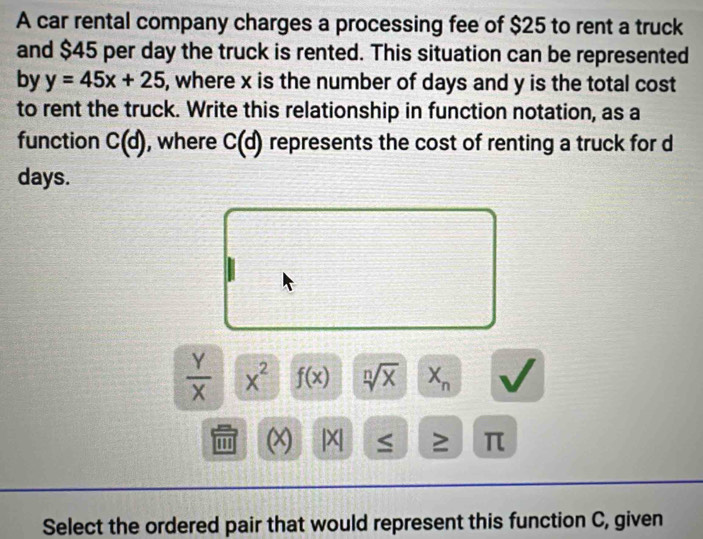 A car rental company charges a processing fee of $25 to rent a truck 
and $45 per day the truck is rented. This situation can be represented 
by y=45x+25 , where x is the number of days and y is the total cost 
to rent the truck. Write this relationship in function notation, as a 
function C(d) , where C(d) represents the cost of renting a truck for d
days.
 Y/X  x^2 f(x) sqrt[n](x) X_n
''' (x) |X| ≤ ≥ π
Select the ordered pair that would represent this function C, given