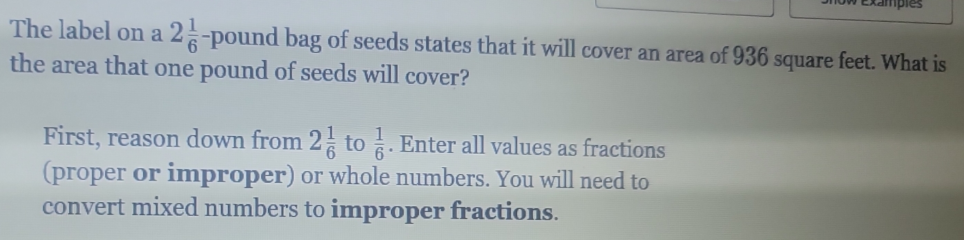 Exampies 
The label on a 2 1/6 - pound bag of seeds states that it will cover an area of 936 square feet. What is 
the area that one pound of seeds will cover? 
First, reason down from 2 1/6  to  1/6 . Enter all values as fractions 
(proper or improper) or whole numbers. You will need to 
convert mixed numbers to improper fractions.