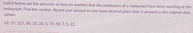 Listed below are the amounts of time (in months) that the employees of a restaurant have been working at the 
restaurant. Find the median. Round your answer to one more decimal place than is present in the original data 
values.
12, 37, 127, 80, 10, 20, 5, 74, 58, 7, 5, 22