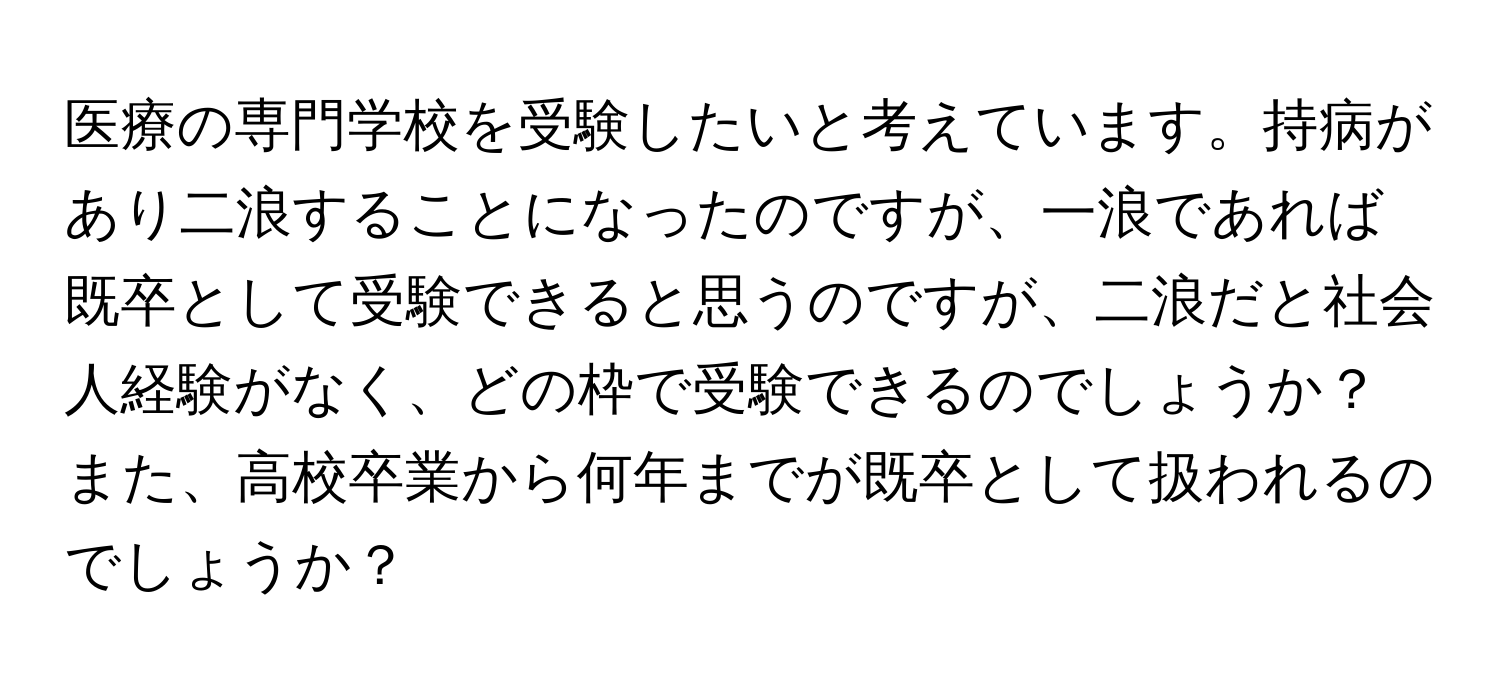 医療の専門学校を受験したいと考えています。持病があり二浪することになったのですが、一浪であれば既卒として受験できると思うのですが、二浪だと社会人経験がなく、どの枠で受験できるのでしょうか？また、高校卒業から何年までが既卒として扱われるのでしょうか？