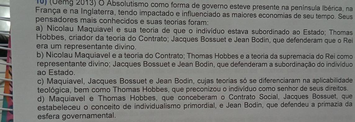 (Uemg 2013) O Absolutismo como forma de governo esteve presente na península Ibérica, na
França e na Inglaterra, tendo impactado e influenciado as maiores economias de seu tempo. Seus
pensadores mais conhecidos e suas teorias foram:
a) Nicolau Maquiavel e sua teoria de que o indivíduo estava subordinado ao Estado; Thomas
Hobbes, criador da teoria do Contrato; Jacques Bossuet e Jean Bodin, que defenderam que o Rei
era um representante divino.
b) Nicolau Maquiavel e a teoria do Contrato; Thomas Hobbes e a teoria da supremacia do Rei como
representante divino; Jacques Bossuet e Jean Bodin, que defenderam a subordinação do indivíduo
ao Estado.
c) Maquiavel, Jacques Bossuet e Jean Bodin, cujas teorias só se diferenciaram na aplicabilidade
teológica, bem como Thomas Hobbes, que preconizou o indivíduo como senhor de seus direitos.
d) Maquiavel e Thomas Hobbes, que conceberam o Contrato Social, Jacques Bossuet, que
estabeleceu o conceito de individualismo primordial, e Jean Bodin, que defendeu a primazia da
esfera governamental.