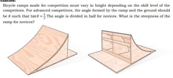 tuation: 
Bicycle ramps made for competition must vary in height depending on the skill level of the 
competitors. For advanced competitors, the angle formed by the ramp and the ground should 
be θ such that tan θ = 5/3  The angle is divided in half for novices. What is the steepness of the 
ramp for novices?