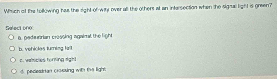 Which of the following has the right-of-way over all the others at an intersection when the signal light is green?
Select one:
a. pedestrian crossing against the light
b. vehicles turning left
c. vehicles turning right
d. pedestrian crossing with the light