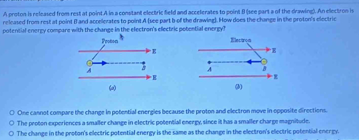 A proton is released from rest at point A in a constant electric field and accelerates to point B (see part a of the drawing). An electron is
released from rest at point B and accelerates to point A (see part b of the drawing). How does the change in the proton's electric
potential energy compare with the change in the electron's electric potential energy?

One cannot compare the change in potential energies because the proton and electron move in opposite directions.
The proton experiences a smaller change in electric potential energy, since it has a smaller charge magnitude.
The change in the proton's electric potential energy is the same as the change in the electron's electric potential energy.