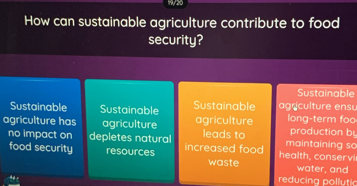 19/20
How can sustainable agriculture contribute to food
security?
Sustainable
Sustainable Sustainable Sustainable agriculture ensu
agriculture has agriculture agriculture long-term foo
production by
no impact on depletes natural leads to maintaining so
food security resources increased food health, conservi
waste water, and
reducing pollutic