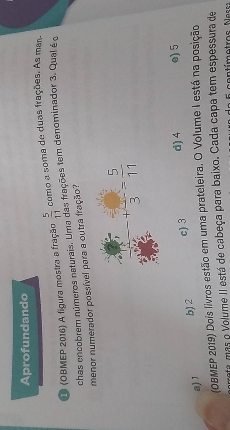 Aprofundando
1 (OBMEP 2016) A figura mostra a fração  5/11  como a soma de duas frações. As man-
chas encobrem números naturais. Uma das frações tem denominador 3. Qual é o
menor numerador possível para a outra fração?
c) 3
d) 4 e) 5
a) 1
b)2
(OBMEP 2019) Dois livros estão em uma prateleira. O Volume I está na posição
reta mas o Volume II está de cabeça para baixo. Cada capa tem espessura de
Ntímetros Nessa