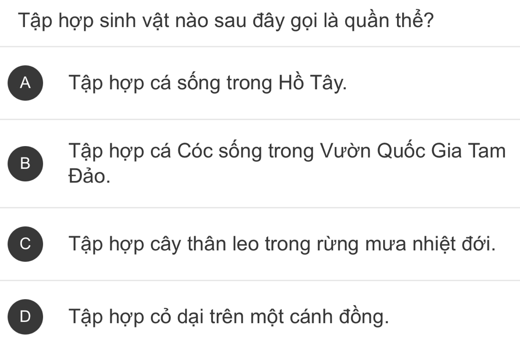 Tập hợp sinh vật nào sau đây gọi là quần thể?
A Tập hợp cá sống trong Hồ Tây.
B
Tập hợp cá Cóc sống trong Vườn Quốc Gia Tam
Đảo.
C Tập hợp cây thân leo trong rừng mưa nhiệt đới.
D Tập hợp cỏ dại trên một cánh đồng.