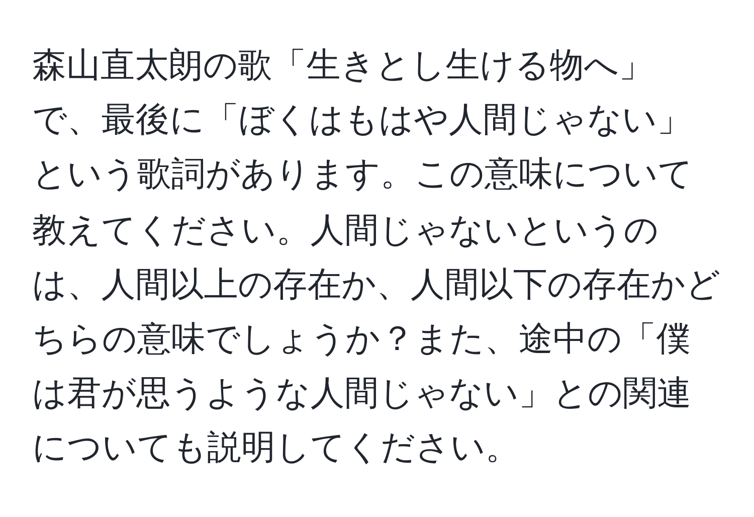 森山直太朗の歌「生きとし生ける物へ」で、最後に「ぼくはもはや人間じゃない」という歌詞があります。この意味について教えてください。人間じゃないというのは、人間以上の存在か、人間以下の存在かどちらの意味でしょうか？また、途中の「僕は君が思うような人間じゃない」との関連についても説明してください。