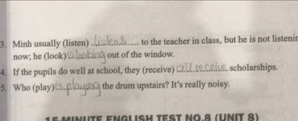 Minh usually (listen) _to the teacher in class, but he is not listenir 
now; he (look) _out of the window. 
4. If the pupils do well at school, they (receive)_ 
scholarships. 
5. Who (play) _the drum upstairs? It’s really noisy. 
E ENGLISH TEST ΝÖ.8 (UNIT 8)