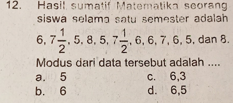 Hasil sumatif Matematika seorang
siswa selama satu semester adalah
6, 7 1/2 , 5, 8, 5, 7 1/2 , 6, 6, 7, 6, 5 , dan 8.
Modus dari data tersebut adalah ....
a. 5 c. 6, 3
b. 6 d. 6, 5