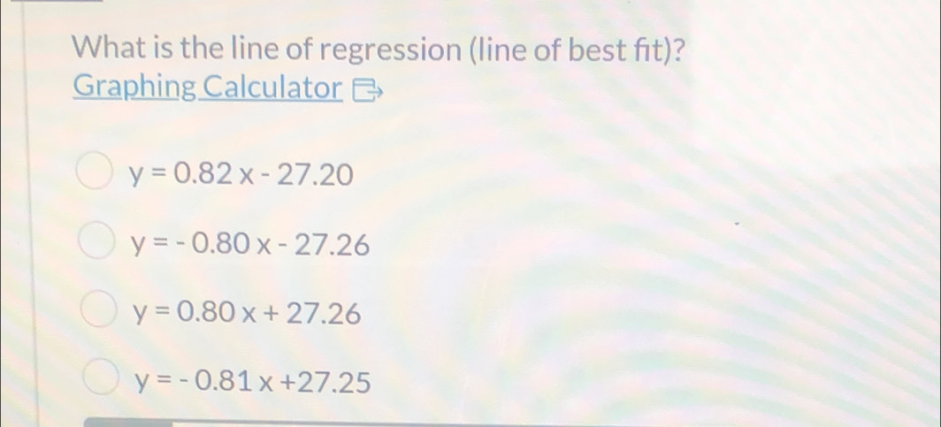 What is the line of regression (line of best fīt)?
Graphing Calculator
y=0.82x-27.20
y=-0.80x-27.26
y=0.80x+27.26
y=-0.81x+27.25