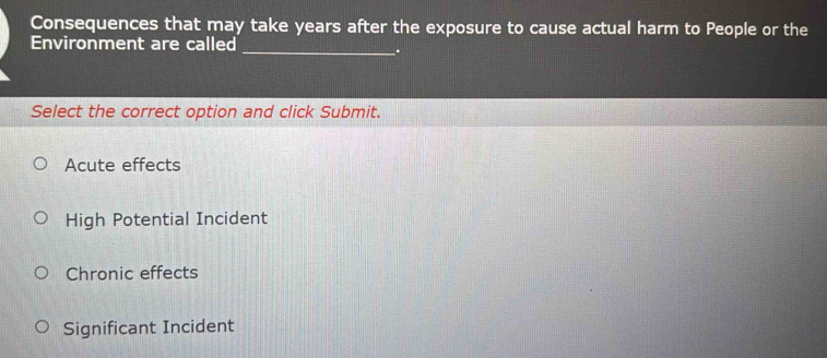 Consequences that may take years after the exposure to cause actual harm to People or the
Environment are called
_.
Select the correct option and click Submit.
Acute effects
High Potential Incident
Chronic effects
Significant Incident