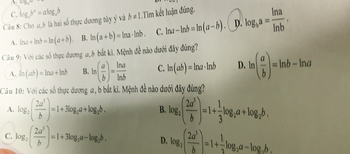 10_ y_aa
C. log _ab^a=alpha log _ab
Câu 8: Cho a, b là hai số thực dương tùy ý và b!= 1 Tìm kết luận đúng.
A. ln a+ln b=ln (a+b). B. ln (a+b)=ln a· ln b. C. ln a-ln b=ln (a-b). D. log _ba= ln a/ln b . 
Câu 9: Với các số thực dương a,b bắt kì. Mệnh đề nào dưới đây đúng?
A. ln (ab)=ln a+ln b B. ln ( a/b )= ln a/ln b  C. ln (ab)=ln a· ln b D. ln ( a/b )=ln b-ln a
Cầu 10: Với các số thực dương a, b bắt kì. Mệnh đề nào dưới đây đúng?
A. log _2( 2a^3/b )=1+3log _2a+log _2b. log _2( 2a^3/b )=1+ 1/3 log _2a+log _2b. 
B.
C. log _2( 2a^3/b )=1+3log _2a-log _2b. D. log _2( 2a^3/b )=1+ 1/3 log _2a-log _2b.