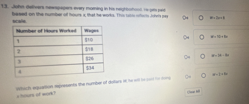 John delivers newspapers every moring in his neighborhood. He gets paid
based on the number of hours x, that he works. This table reflects John's pay
W=2x+8
scale.
W=10+8x
W=34-8x
Which equation represents the number of dollars W, he will be paid for doing W=2+8x
x hours of work?
Clear All