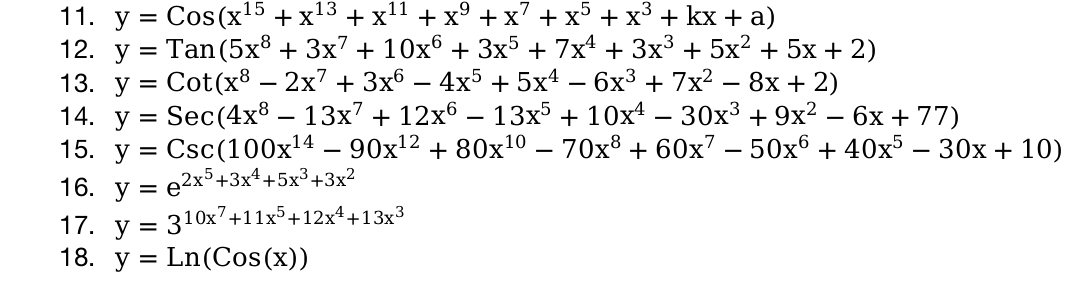 y=Cos(x^(15)+x^(13)+x^(11)+x^9+x^7+x^5+x^3+kx+a)
12. y=Tan(5x^8+3x^7+10x^6+3x^5+7x^4+3x^3+5x^2+5x+2)
13. y=Cot(x^8-2x^7+3x^6-4x^5+5x^4-6x^3+7x^2-8x+2)
14. y=Sec(4x^8-13x^7+12x^6-13x^5+10x^4-30x^3+9x^2-6x+77)
15. y=Csc(100x^(14)-90x^(12)+80x^(10)-70x^8+60x^7-50x^6+40x^5-30x+10)
16. y=e^(2x^5)+3x^4+5x^3+3x^2
17. y=3^(10x^7)+11x^5+12x^4+13x^3
18. y=Ln(Cos(x))